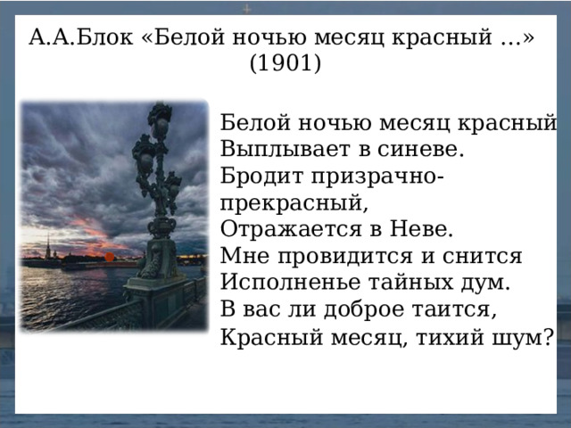 А.А.Блок «Белой ночью месяц красный …» (1901) Белой ночью месяц красный  Выплывает в синеве.  Бродит призрачно-прекрасный,  Отражается в Неве.  Мне провидится и снится  Исполненье тайных дум.  В вас ли доброе таится,  Красный месяц, тихий шум?  