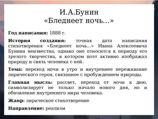 И.А.Бунин «Бледнеет ночь…» Год написания: 1888 г.  История создания: точная дата написания стихотворения «Бледнеет ночь...» Ивана Алексеевича Бунина неизвестна, однако оно относится к периоду его зрелого творчества, в котором поэт активно изображал природу и связь человека с ней.   Тема: переход ночи в утро и внутреннее переживание лирического героя, связанное с пробуждением природы.  Главная мысль: рассвет, переход от ночи к дню, символизирует не только начало нового дня, но и обновление внутреннего мира человека.  Жанр: лирическое стихотворение  Направление: реализм