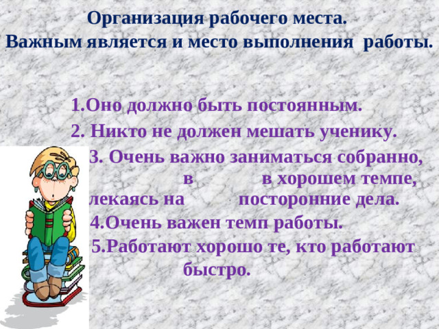 Организация рабочего места.  Важным является и место выполнения работы.   1.Оно должно быть постоянным.  2. Никто не должен мешать ученику.  3. Очень важно заниматься собранно, в в хорошем темпе, не отвлекаясь на посторонние дела. 4.Очень важен темп работы.   5.Работают хорошо те, кто работают быстро.