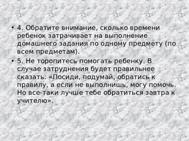 4. Обратите внимание, сколько времени ребенок затрачивает на выполнение домашнего задания по одному предмету (по всем предметам). 5. Не торопитесь помогать ребенку. В случае затруднения будет правильнее сказать: «Посиди, подумай, обратись к правилу, а если не выполнишь, могу помочь. Но все-таки лучше тебе обратиться завтра к учителю».