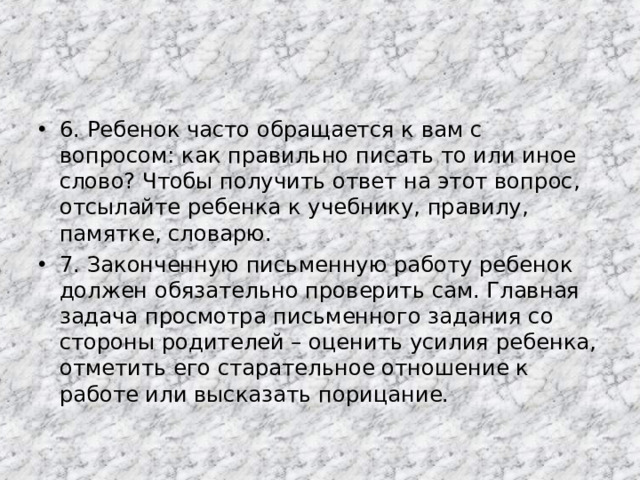 6. Ребенок часто обращается к вам с вопросом: как правильно писать то или иное слово? Чтобы получить ответ на этот вопрос, отсылайте ребенка к учебнику, правилу, памятке, словарю. 7. Законченную письменную работу ребенок должен обязательно проверить сам. Главная задача просмотра письменного задания со стороны родителей – оценить усилия ребенка, отметить его старательное отношение к работе или высказать порицание.