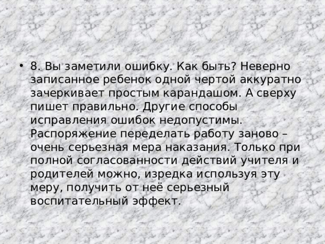 8. Вы заметили ошибку. Как быть? Неверно записанное ребенок одной чертой аккуратно зачеркивает простым карандашом. А сверху пишет правильно. Другие способы исправления ошибок недопустимы. Распоряжение переделать работу заново – очень серьезная мера наказания. Только при полной согласованности действий учителя и родителей можно, изредка используя эту меру, получить от неё серьезный воспитательный эффект.