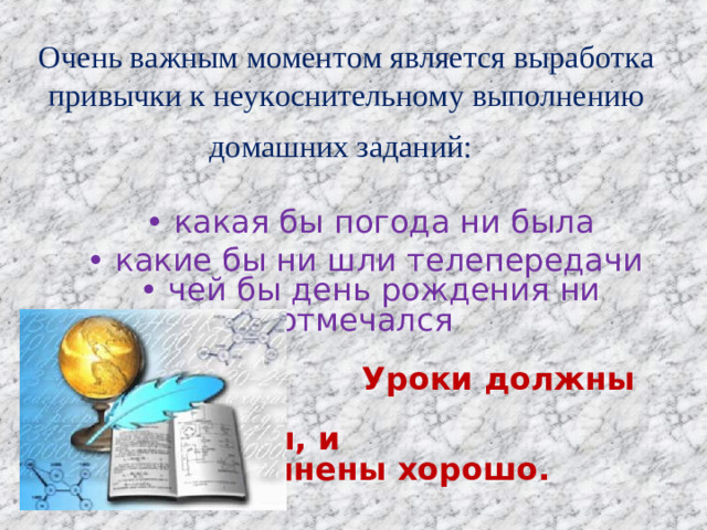 Очень важным моментом является выработка привычки к неукоснительному выполнению домашних заданий:    • какая бы погода ни была • какие бы ни шли телепередачи  • чей бы день рождения ни отмечался   Уроки должны быть     выполнены, и      выполнены хорошо.