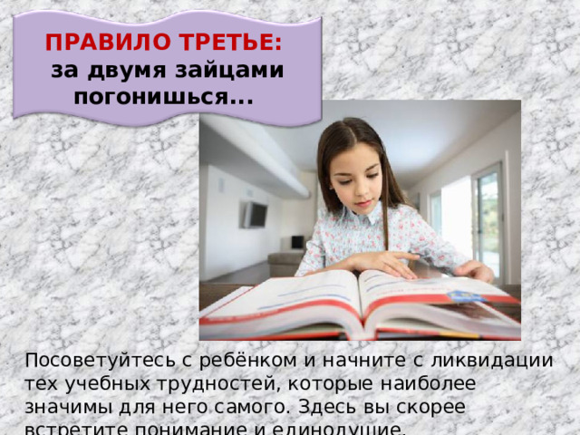 ПРАВИЛО ТРЕТЬЕ: за двумя зайцами погонишься... Посоветуйтесь с ребёнком и начните с ликвидации тех учебных трудностей, которые наиболее значимы для него самого. Здесь вы скорее встретите понимание и единодушие.