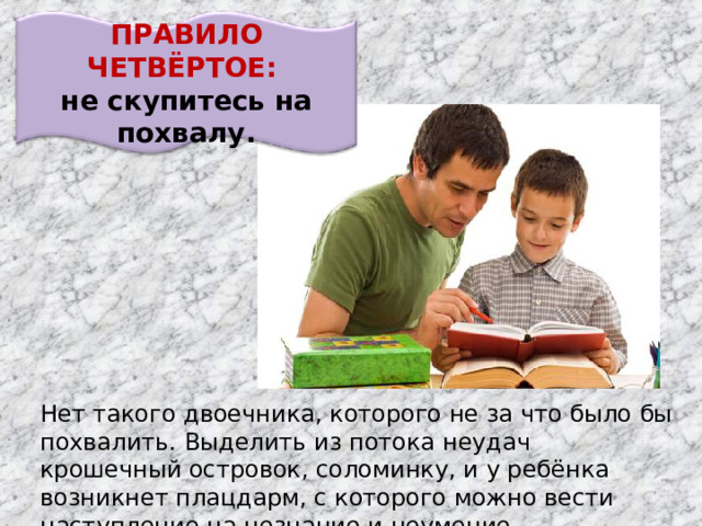 ПРАВИЛО ЧЕТВЁРТОЕ: не скупитесь на похвалу. Нет такого двоечника, которого не за что было бы похвалить. Выделить из потока неудач крошечный островок, соломинку, и у ребёнка возникнет плацдарм, с которого можно вести наступление на незнание и неумение.