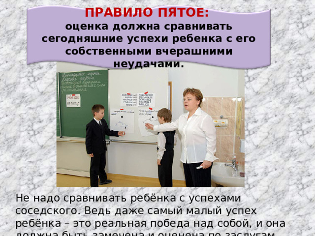 ПРАВИЛО ПЯТОЕ: оценка должна сравнивать сегодняшние успехи ребенка с его собственными вчерашними неудачами. Не надо сравнивать ребёнка с успехами соседского. Ведь даже самый малый успех ребёнка – это реальная победа над собой, и она должна быть замечена и оценена по заслугам.