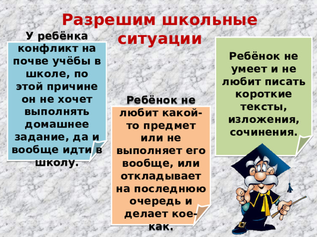 Разрешим школьные ситуации  Ребёнок не умеет и не любит писать короткие тексты, изложения, сочинения.  У ребёнка конфликт на почве учёбы в школе, по этой причине он не хочет выполнять домашнее задание, да и вообще идти в школу.  Ребёнок не любит какой-то предмет или не выполняет его вообще, или откладывает на последнюю очередь и делает кое-как.