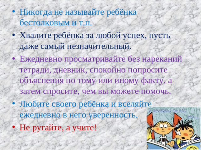 Никогда не называйте ребёнка бестолковым и т.п. Хвалите ребёнка за любой успех, пусть даже самый незначительный. Ежедневно просматривайте без нареканий тетради, дневник, спокойно попросите объяснения по тому или иному факту, а затем спросите, чем вы можете помочь. Любите своего ребёнка и вселяйте ежедневно в него уверенность. Не ругайте, а учите!