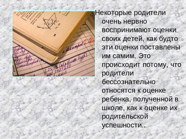 Некоторые родители очень нервно воспринимают оценки своих детей, как будто эти оценки поставлены им самим. Это происходит потому, что родители бессознательно относятся к оценке ребенка, полученной в школе, как к оценке их родительской успешности..