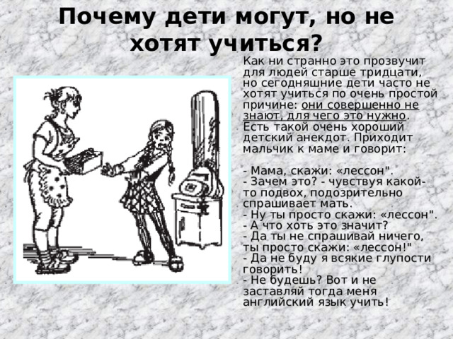 Почему дети могут, но не хотят учиться?    Как ни странно это прозвучит для людей старше тридцати, но сегодняшние дети часто не хотят учиться по очень простой причине: они совершенно не знают, для чего это нужно . Есть такой очень хороший детский анекдот. Приходит мальчик к маме и говорит:   - Мама, скажи: «лессон