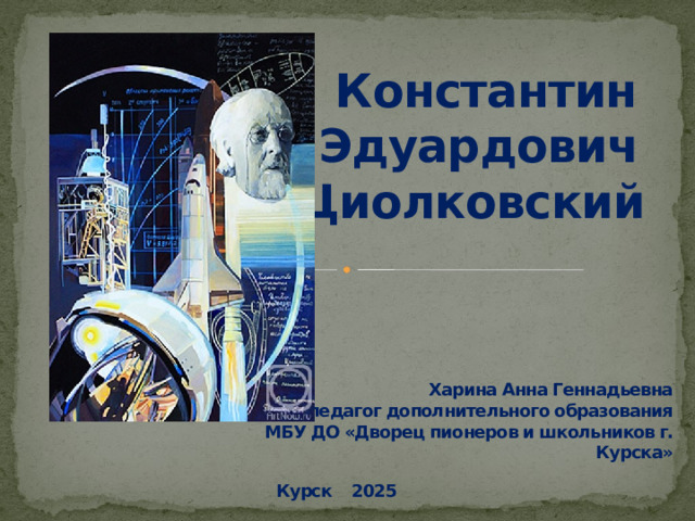 Константин Эдуардович Циолковский Харина Анна Геннадьевна педагог дополнительного образования МБУ ДО «Дворец пионеров и школьников г. Курска» Курск 2025