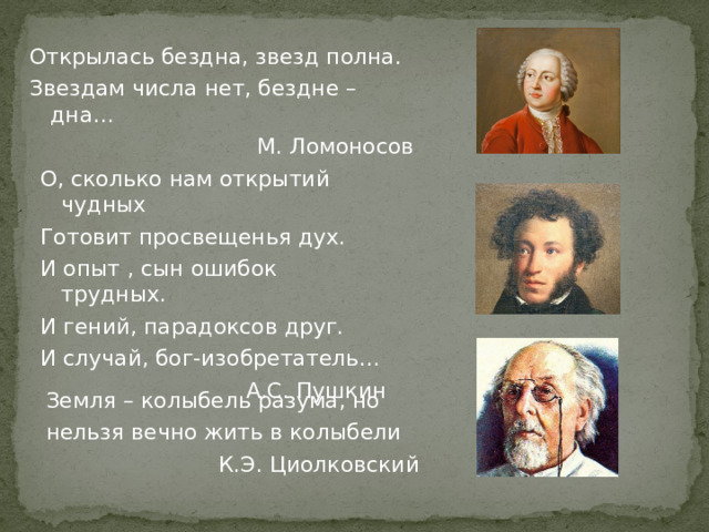 Открылась бездна, звезд полна. Звездам числа нет, бездне – дна… М. Ломоносов О, сколько нам открытий чудных Готовит просвещенья дух. И опыт , сын ошибок трудных. И гений, парадоксов друг. И случай, бог-изобретатель… А.С. Пушкин Земля – колыбель разума, но нельзя вечно жить в колыбели К.Э. Циолковский