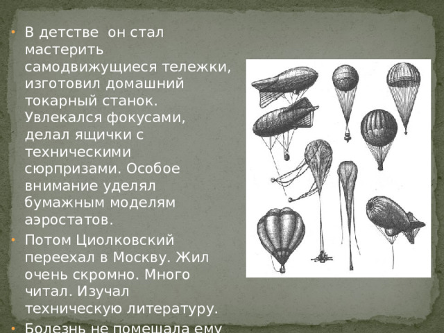 В детстве он стал мастерить самодвижущиеся тележки, изготовил домашний токарный станок. Увлекался фокусами, делал ящички с техническими сюрпризами. Особое внимание уделял бумажным моделям аэростатов. Потом Циолковский переехал в Москву. Жил очень скромно. Много читал. Изучал техническую литературу. Болезнь не помешала ему стать изобретателем и основоположником всей космонавтики.