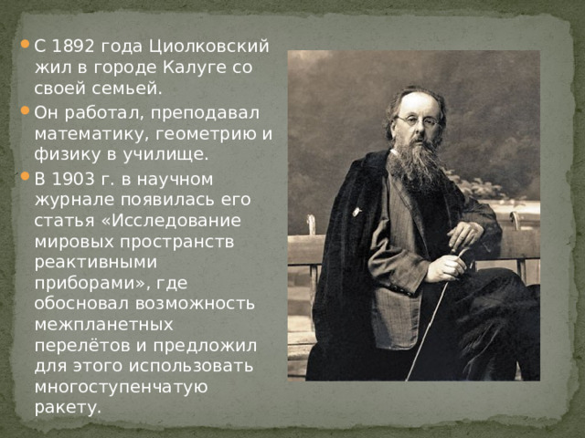 С 1892 года Циолковский жил в городе Калуге со своей семьей. Он работал, преподавал математику, геометрию и физику в училище. В 1903 г. в научном журнале появилась его статья «Исследование мировых пространств реактивными приборами», где обосновал возможность межпланетных перелётов и предложил для этого использовать многоступенчатую ракету.