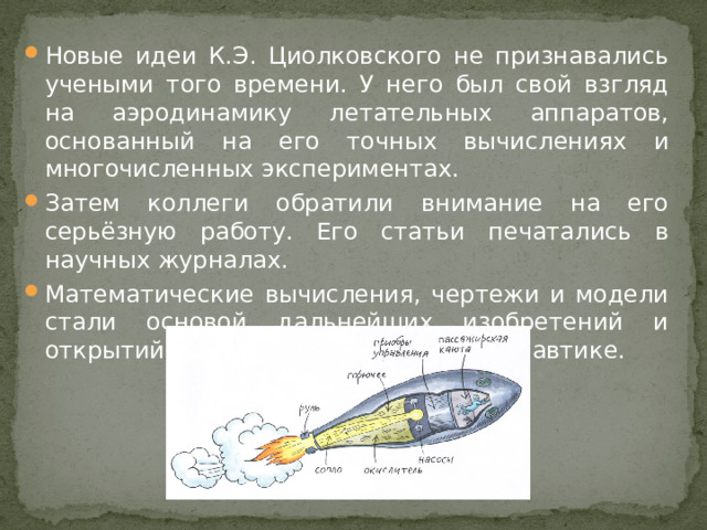 Новые идеи К.Э. Циолковского не признавались учеными того времени. У него был свой взгляд на аэродинамику летательных аппаратов, основанный на его точных вычислениях и многочисленных экспериментах. Затем коллеги обратили внимание на его серьёзную работу. Его статьи печатались в научных журналах. Математические вычисления, чертежи и модели стали основой дальнейших изобретений и открытий в воздухоплавании и космонавтике.