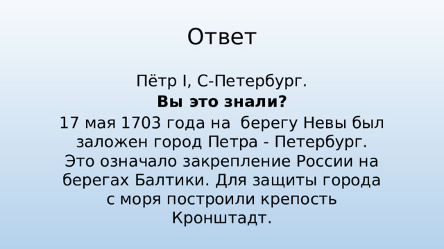 Ответ Пётр I, С-Петербург. Вы это знали? 17 мая 1703 года на  берегу Невы был заложен город Петра - Петербург. Это означало закрепление России на берегах Балтики. Для защиты города с моря построили крепость Кронштадт.