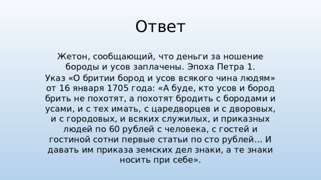 Ответ Жетон, сообщающий, что деньги за ношение бороды и усов заплачены. Эпоха Петра 1. Указ «О бритии бород и усов всякого чина людям» от 16 января 1705 года: «А буде, кто усов и бород брить не похотят, а похотят бродить с бородами и усами, и с тех имать, с царедворцев и с дворовых, и с городовых, и всяких служилых, и приказных людей по 60 рублей с человека, с гостей и гостиной сотни первые статьи по сто рублей… И давать им приказа земских дел знаки, а те знаки носить при себе».