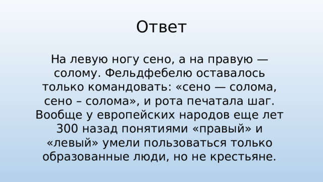 Ответ На левую ногу сено, а на правую — солому. Фельдфебелю оставалось только командовать: «сено — солома, сено – солома», и рота печатала шаг. Вообще у европейских народов еще лет 300 назад понятиями «правый» и «левый» умели пользоваться только образованные люди, но не крестьяне.