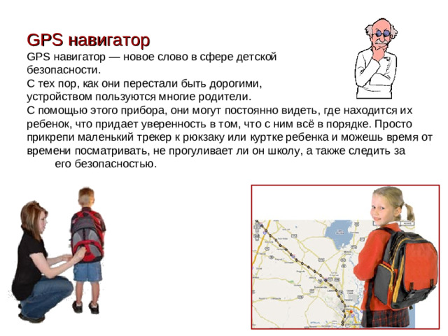 GPS навигатор GPS навигатор — новое слово в сфере детской безопасности. С тех пор, как они перестали быть дорогими, устройством пользуются многие родители. С помощью этого прибора, они могут постоянно видеть, где находится их ребенок, что придает уверенность в том, что с ним всё в порядке. Просто прикрепи маленький трекер к рюкзаку или куртке ребенка и можешь время от времени посматривать, не прогуливает ли он школу, а также следить за  его безопасностью.