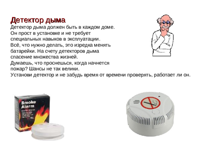 Детектор дыма Детектор дыма должен быть в каждом доме. Он прост в установке и не требует специальных навыков в эксплуатации. Всё, что нужно делать, это изредка менять батарейки. На счету детекторов дыма спасение множества жизней. Думаешь, что проснешься, когда начнется пожар? Шансы не так велики. Установи детектор и не забудь время от времени проверять, работает ли он.