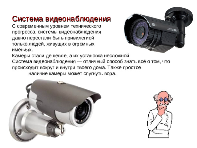 Система видеонаблюдения С современным уровнем технического прогресса, системы видеонаблюдения давно перестали быть привилегией только людей, живущих в огромных имениях. Камеры стали дешевле, а их установка несложной. Система видеонаблюдения — отличный способ знать всё о том, что происходит вокруг и внутри твоего дома. Также простое    наличие камеры может спугнуть вора.