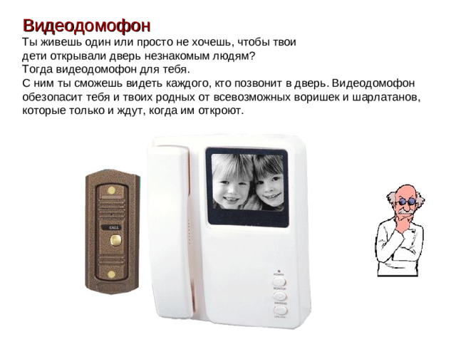 Видеодомофон Ты живешь один или просто не хочешь, чтобы твои дети открывали дверь незнакомым людям? Тогда видеодомофон для тебя. С ним ты сможешь видеть каждого, кто позвонит в дверь. Видеодомофон обезопасит тебя и твоих родных от всевозможных воришек и шарлатанов, которые только и ждут, когда им откроют.