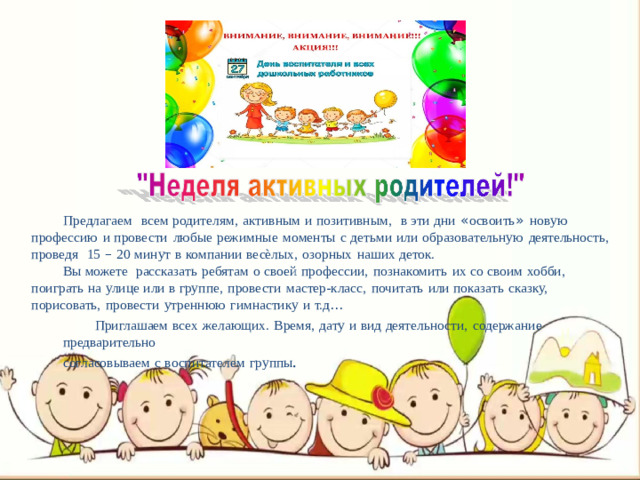 Предлагаем  всем  родителям,  активным  и  позитивным,  в  эти  дни  « освоить »  новую профессию  и  провести  любые  режимные  моменты  с  детьми  или  образовательную  деятельность, проведя  15  –  20  минут  в  компании  весѐлых,  озорных  наших  деток. Вы  можете  рассказать  ребятам  о  своей  профессии,  познакомить  их  со  своим  хобби, поиграть  на  улице  или  в  группе,  провести  мастер-класс,  почитать  или  показать  сказку, порисовать,  провести  утреннюю  гимнастику  и  т.д … Приглашаем  всех  желающих.  Время,  дату  и  вид  деятельности,  содержание  предварительно согласовываем  с  воспитателем  группы .
