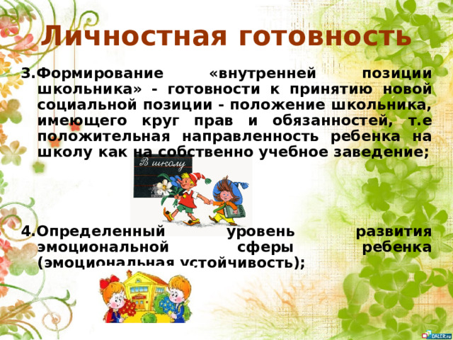 Личностная готовность 3.Формирование «внутренней позиции школьника» - готовности к принятию новой социальной позиции - положение школьника, имеющего круг прав и обязанностей, т.е положительная направленность ребенка на школу как на собственно учебное заведение;    4.Определенный уровень развития эмоциональной сферы ребенка (эмоциональная устойчивость);
