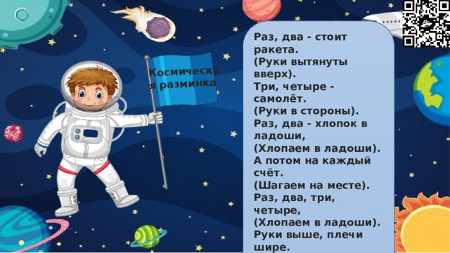 Космическая разминка Раз, два - стоит ракета. (Руки вытянуты вверх). Три, четыре - самолёт. (Руки в стороны). Раз, два - хлопок в ладоши, (Хлопаем в ладоши). А потом на каждый счёт. (Шагаем на месте). Раз, два, три, четыре, (Хлопаем в ладоши). Руки выше, плечи шире. (Руки вверх-вниз). Раз, два, три, четыре, (Хлопаем в ладоши). И на месте походили. (Шагаем на месте).