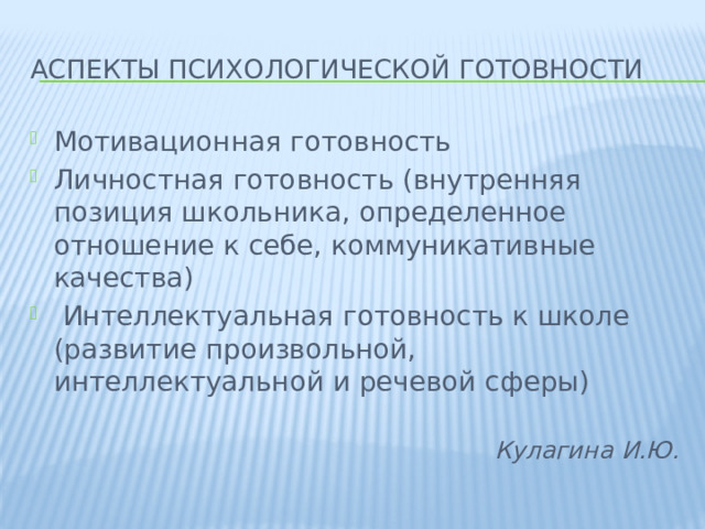 аспекты психологической готовности Мотивационная готовность Личностная готовность (внутренняя позиция школьника, определенное отношение к себе, коммуникативные качества)  Интеллектуальная готовность к школе (развитие произвольной, интеллектуальной и речевой сферы)  Кулагина И.Ю.