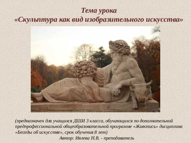 Тема урока  «Скульптура как вид изобразительного искусства» Скульптура –  (от лат. Skulpo – вырезаю, высекаю) – это вид изобразительного искусства, произведения которого имеют объемную трехмерную форму. Автор: Ивлева Н.В.  (предназначен для учащихся ДШИ 3 класса, обучающихся по дополнительной предпрофессиональной общеобразовательной программе «Живопись» дисциплина «Беседы об искусстве», срок обучения 8 лет)       Автор: Ивлева Н.В. - преподаватель