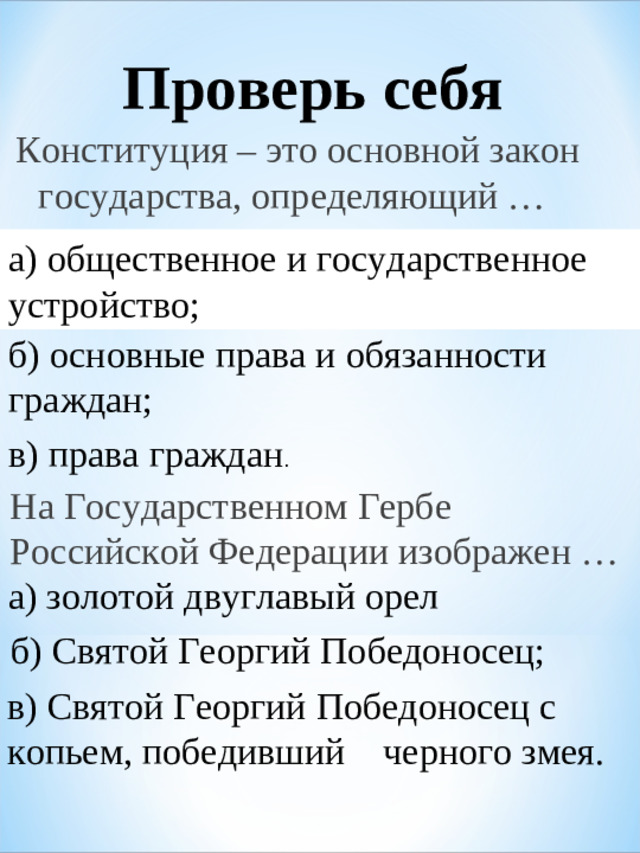 Проверь себя Конституция – это основной закон государства, определяющий …   а) общественное и государственное устройство;  б) основные права и обязанности граждан; в) права граждан . На Государственном Гербе Российской Федерации изображен … а) золотой двуглавый орел б) Святой Георгий Победоносец; в) Святой Георгий Победоносец с копьем, победивший черного змея.