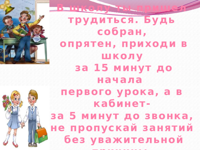 В школу ты пришел трудиться. Будь собран,  опрятен, приходи в школу  за 15 минут до начала первого урока, а в кабинет-  за 5 минут до звонка, не пропускай занятий  без уважительной причины.