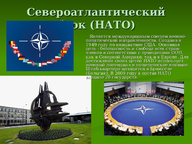 Североатлантический блок (НАТО)  Является международным союзом военно-политической направленности. Создана в 1949 году по инициативе США. Основная цель - безопасность и свобода всех стран-членов в соответствии с принципами ООН, как в Северной Америке, так и в Европе. Для достижения своих целей НАТО использует военный потенциал и политическое влияние. Штаб-квартира находится в Брюсселе (Бельгия). В 2009 году в состав НАТО входило 28 государств.