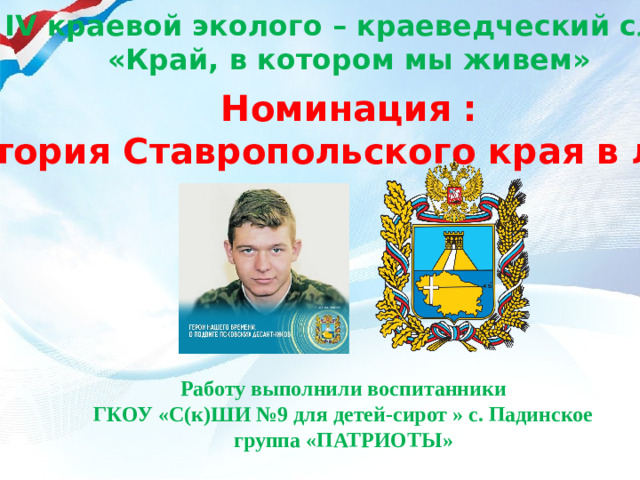 IV краевой эколого – краеведческий слет «Край, в котором мы живем» Номинация : «История Ставропольского края в лицах» Работу выполнили воспитанники ГКОУ «С(к)ШИ №9 для детей-сирот » с. Падинское группа «ПАТРИОТЫ»