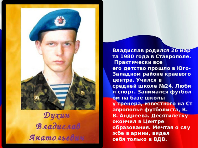 Владислав родился 26 марта 1980 года в Ставрополе. Практически все его детство прошло в Юго-Западном районе краевого центра. Учился в средней школе №24. Любил спорт. Занимался футболом на базе школы у тренера, известного на Ставрополье футболиста, В. В. Андреева. Десятилетку окончил в Центре образования. Мечтая о службе в армии, видел себя только в ВДВ. Владислав родился 26 марта 1980 года в Ставрополе. Практически все его детство прошло в Юго-Западном районе краевого центра. Учился в средней школе №24. Любил спорт. Занимался футболом на базе школы у тренера, известного на Ставрополье футболиста, В. В. Андреева. Десятилетку окончил в Центре образования. Мечтая о службе в армии, видел себя только в ВДВ.