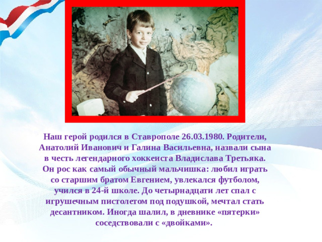 Наш герой родился в Ставрополе 26.03.1980. Родители, Анатолий Иванович и Галина Васильевна, назвали сына в честь легендарного хоккеиста Владислава Третьяка. Он рос как самый обычный мальчишка: любил играть со старшим братом Евгением, увлекался футболом, учился в 24-й школе. До четырнадцати лет спал с игрушечным пистолетом под подушкой, мечтал стать десантником. Иногда шалил, в дневнике «пятерки» соседствовали с «двойками».