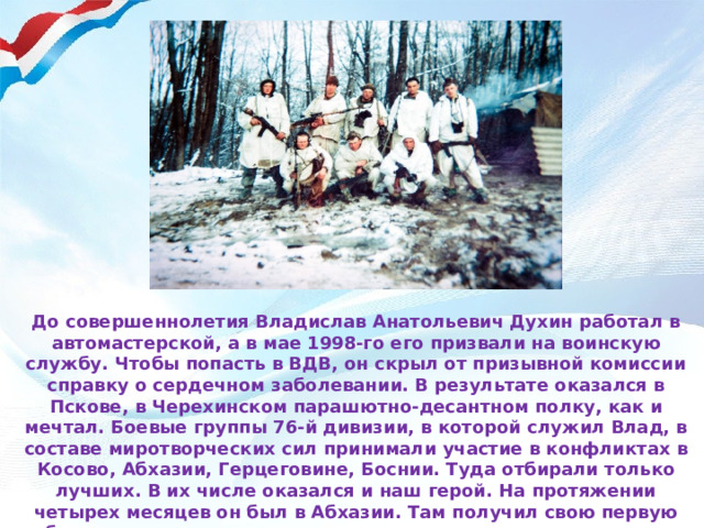 До совершеннолетия Владислав Анатольевич Духин работал в автомастерской, а в мае 1998-го его призвали на воинскую службу. Чтобы попасть в ВДВ, он скрыл от призывной комиссии справку о сердечном заболевании. В результате оказался в Пскове, в Черехинском парашютно-десантном полку, как и мечтал. Боевые группы 76-й дивизии, в которой служил Влад, в составе миротворческих сил принимали участие в конфликтах в Косово, Абхазии, Герцеговине, Боснии. Туда отбирали только лучших. В их числе оказался и наш герой. На протяжении четырех месяцев он был в Абхазии. Там получил свою первую боевую медаль за то, что спас двух солдат, которых хотели похитить грузины.