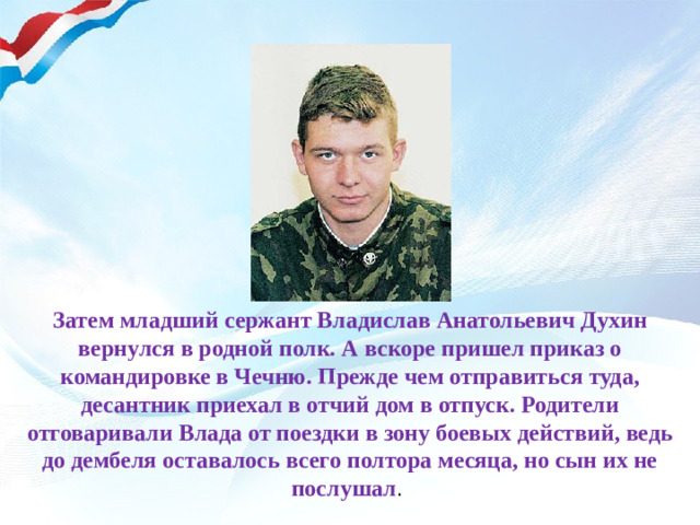Затем младший сержант Владислав Анатольевич Духин вернулся в родной полк. А вскоре пришел приказ о командировке в Чечню. Прежде чем отправиться туда, десантник приехал в отчий дом в отпуск. Родители отговаривали Влада от поездки в зону боевых действий, ведь до дембеля оставалось всего полтора месяца, но сын их не послушал .