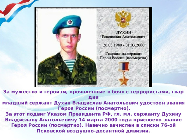 За мужество и героизм, проявленные в боях с террористами, гвардии младший сержант Духин Владислав Анатольевич удостоен звания Героя России (посмертно). За этот подвиг Указом Президента РФ, гл. мл. сержанту Духину Владиславу Анатольевичу 14 марта 2000 года присвоено звание Героя России (посмертно). Навечно зачислен в списки 76-ой Псковской воздушно-десантной дивизии.
