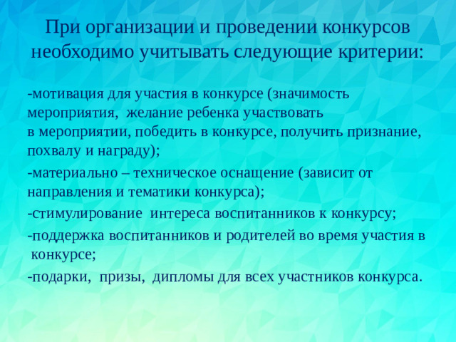 При организации и проведении конкурсов необходимо учитывать следующие критерии:   -мотивация для участия в конкурсе (значимость мероприятия,  желание ребенка участвовать в мероприятии, победить в конкурсе, получить признание, похвалу и награду); -материально – техническое оснащение (зависит от направления и тематики конкурса); -стимулирование  интереса воспитанников к конкурсу; -поддержка воспитанников и родителей во время участия в  конкурсе; -подарки,  призы,  дипломы для всех участников конкурса.