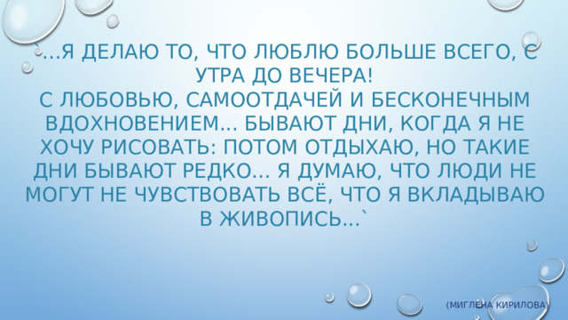 `...Я делаю то, что люблю больше всего, с утра до вечера!  С любовью, самоотдачей и бесконечным вдохновением... Бывают дни, когда я не хочу рисовать: потом отдыхаю, но такие дни бывают редко... Я думаю, что люди не могут не чувствовать всё, что я вкладываю в живопись...`   (Миглена Кирилова)