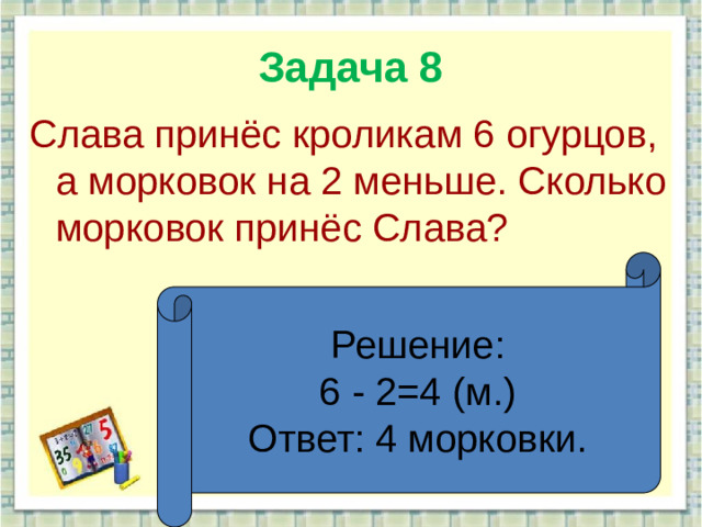Задача 8 Слава принёс кроликам 6 огурцов, а морковок на 2 меньше. Сколько морковок принёс Слава? Решение: 6 - 2=4 (м.) Ответ: 4 морковки.