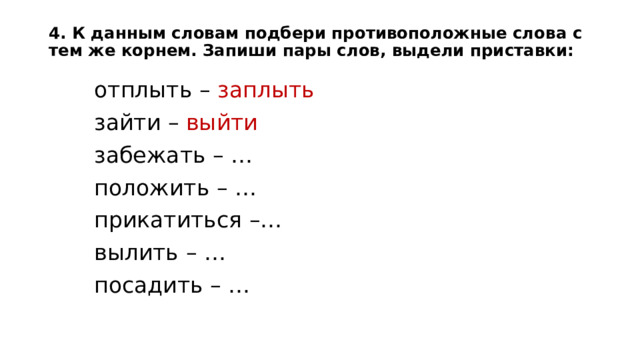 4. К данным словам подбери противоположные слова с тем же корнем. Запиши пары слов, выдели приставки:   отплыть – заплыть зайти – выйти  забежать – …  положить – …  прикатиться –…  вылить – …  посадить – … 