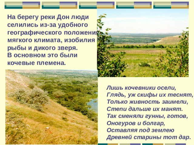 На берегу реки Дон люди селились из-за удобного географического положения, мягкого климата, изобилия рыбы и дикого зверя.   В основном это были кочевые племена.  Лишь кочевники осели, Глядь, уж скифы их теснят, Только живность заимели, Степи дальше их манят. Так сменяли гунны, готов, Оногуров и болгар, Оставляя под землею Д ревней старины тот дар.
