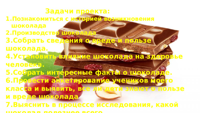 Задачи проекта: Познакомиться с историей возникновения шоколада 2.Производство шоколада 3.Собрать сведения о вреде и пользе шоколада. 4.Установить влияние шоколада на здоровье человека. 5.Собрать интересные факты о шоколаде. 6.Провести анкетирование учеников моего класса и выявить, все ли дети знают о пользе и вреде шоколада 7.Выяснить в процессе исследования, какой шоколад полезнее всего.