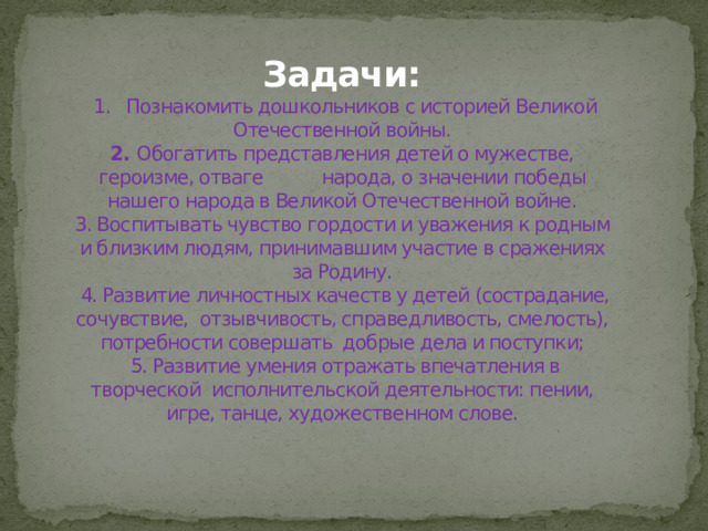 Задачи:  1. Познакомить дошкольников с историей Великой Отечественной войны.  2. Обогатить представления детей о мужестве, героизме, отваге народа, о значении победы нашего народа в Великой Отечественной войне.  3. Воспитывать чувство гордости и уважения к родным и близким людям, принимавшим участие в сражениях за Родину.  4. Развитие личностных качеств у детей (сострадание, сочувствие, отзывчивость, справедливость, смелость), потребности совершать добрые дела и поступки;  5. Развитие умения отражать впечатления в творческой исполнительской деятельности: пении, игре, танце, художественном слове.
