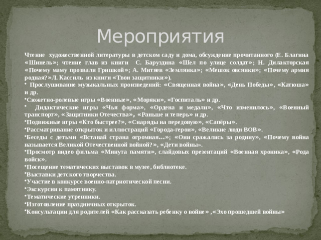 Мероприятия Чтение художественной литературы в детском саду и дома, обсуждение прочитанного (Е. Благина « Шинель » ; чтение глав из книги С. Баруздина « Шел по улице солдат » ; Н. Дилакторская « Почему маму прозвали Гришкой » ; А. Митяев « Землянка » ; « Мешок овсянки » ; « Почему армия родная? » Л. Кассиль из книги « Твои защитники » ).
