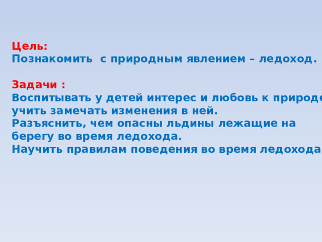 Цель: Познакомить с природным явлением – ледоход.  Задачи : Воспитывать у детей интерес и любовь к природе, учить замечать изменения в ней. Разъяснить, чем опасны льдины лежащие на берегу во время ледохода. Научить правилам поведения во время ледохода.