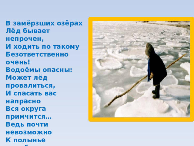 В замёрзших озёрах  Лёд бывает непрочен,  И ходить по такому  Безответственно очень!  Водоёмы опасны:  Может лёд провалиться,  И спасать вас напрасно  Вся округа примчится…  Ведь почти невозможно  К полынье подобраться –  Из воды будет сложно  Вас вытаскивать, братцы…